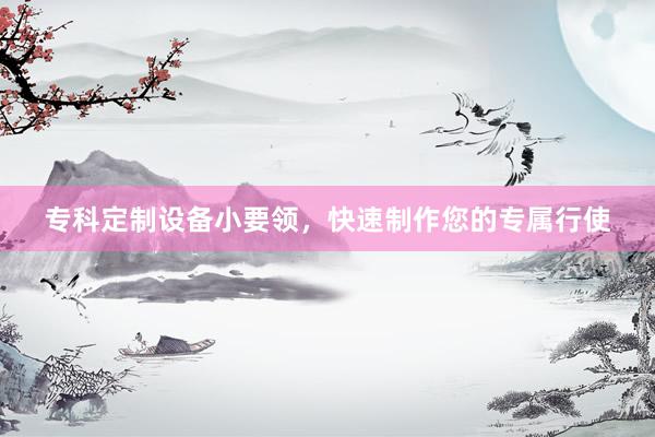 专科定制设备小要领，快速制作您的专属行使