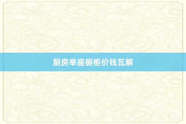 厨房举座橱柜价钱瓦解