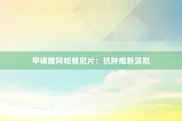 甲磺酸阿帕替尼片：抗肿瘤新汲取